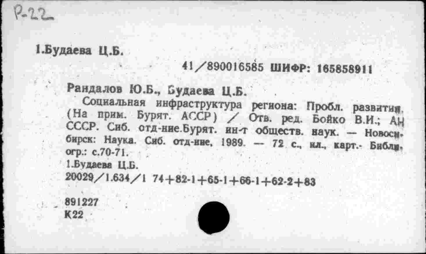 ﻿1.Будаева Ц.Б.
41/890016585 ШИФР: 165858911
Рандалов Ю.Б., Будаева Ц.Б.
Социальная инфраструктура региона: Пробл. развития
Бурят АССР) '	Бойко в.«.; АН
СССР. Сиб. отд-ние.Бурят. ин-т обществ, наук. — Новосм-отрСКс 70*71“' СИб’ ОТД‘НВ€’ 1989 ~ 72 с-	Библ«-
1.Будаева Ц.Б.
20029/1.634/1 74 +82-14-65-14-66-1 +62-2+83
891227 К22